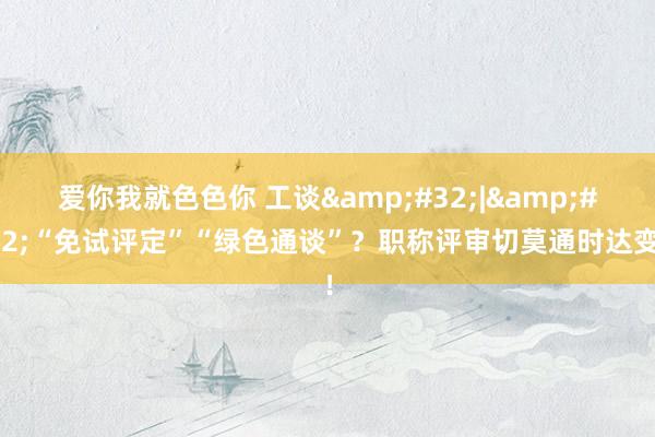 爱你我就色色你 工谈&#32;|&#32;“免试评定”“绿色通谈”？职称评审切莫通时达变！