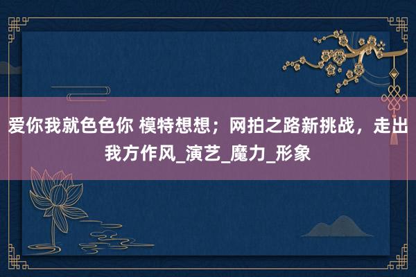 爱你我就色色你 模特想想；网拍之路新挑战，走出我方作风_演艺_魔力_形象