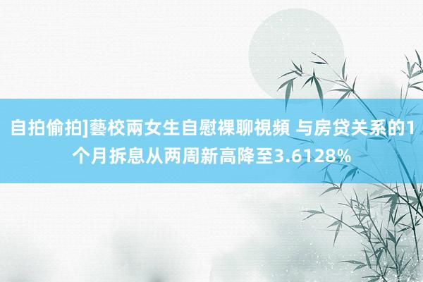 自拍偷拍]藝校兩女生自慰裸聊視頻 与房贷关系的1个月拆息从两周新高降至3.6128%