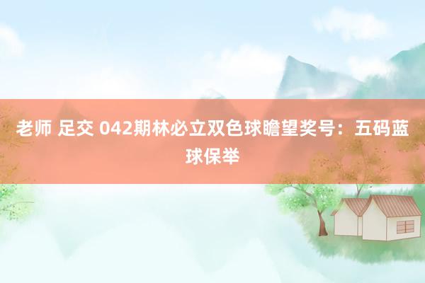 老师 足交 042期林必立双色球瞻望奖号：五码蓝球保举