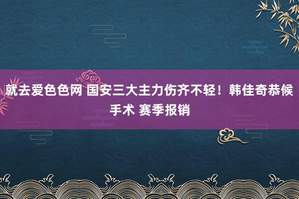 就去爱色色网 国安三大主力伤齐不轻！韩佳奇恭候手术 赛季报销