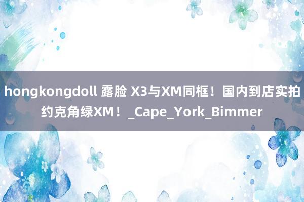 hongkongdoll 露脸 X3与XM同框！国内到店实拍约克角绿XM！_Cape_York_Bimmer