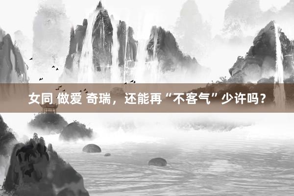 女同 做爱 奇瑞，还能再“不客气”少许吗？