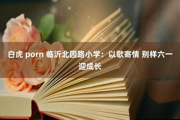 白虎 porn 临沂北园路小学：以歌寄情 别样六一迎成长