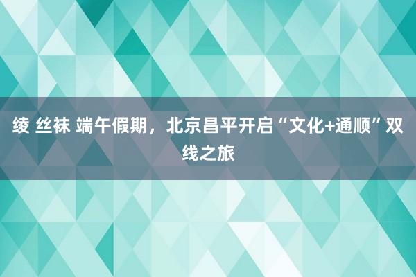 绫 丝袜 端午假期，北京昌平开启“文化+通顺”双线之旅