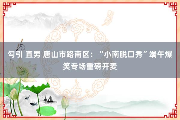 勾引 直男 唐山市路南区：“小南脱口秀”端午爆笑专场重磅开麦