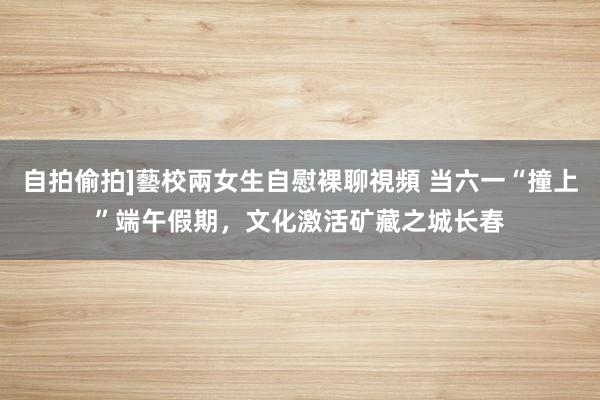 自拍偷拍]藝校兩女生自慰裸聊視頻 当六一“撞上”端午假期，文化激活矿藏之城长春