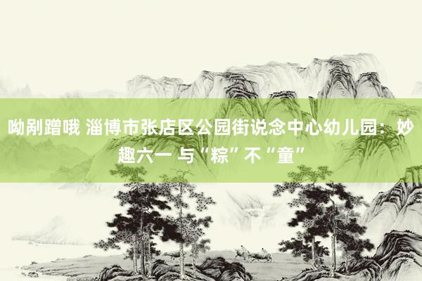 呦剐蹭哦 淄博市张店区公园街说念中心幼儿园：妙趣六一 与“粽”不“童”